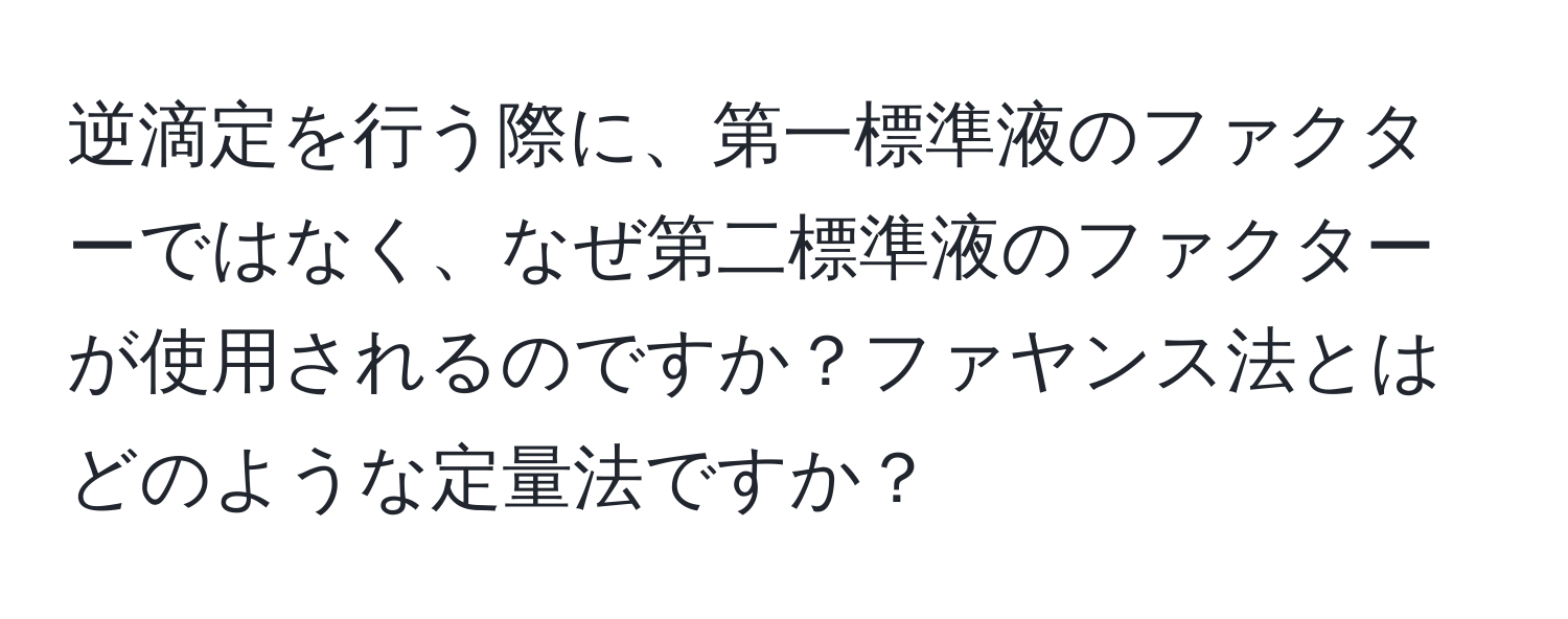 逆滴定を行う際に、第一標準液のファクターではなく、なぜ第二標準液のファクターが使用されるのですか？ファヤンス法とはどのような定量法ですか？