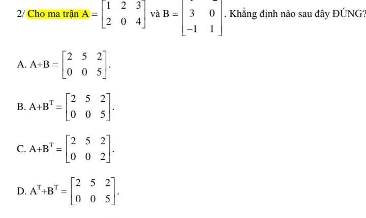 2/ Cho ma trận A=beginbmatrix 1&2&3 2&0&4endbmatrix và B=beginbmatrix 3&0 -1&1endbmatrix. Khắng định nào sau đây ĐÚNG?
A. A+B=beginbmatrix 2&5&2 0&0&5endbmatrix.
B. A+B^T=beginbmatrix 2&5&2 0&0&5endbmatrix.
C. A+B^T=beginbmatrix 2&5&2 0&0&2endbmatrix.
D. A^T+B^T=beginbmatrix 2&5&2 0&0&5endbmatrix.