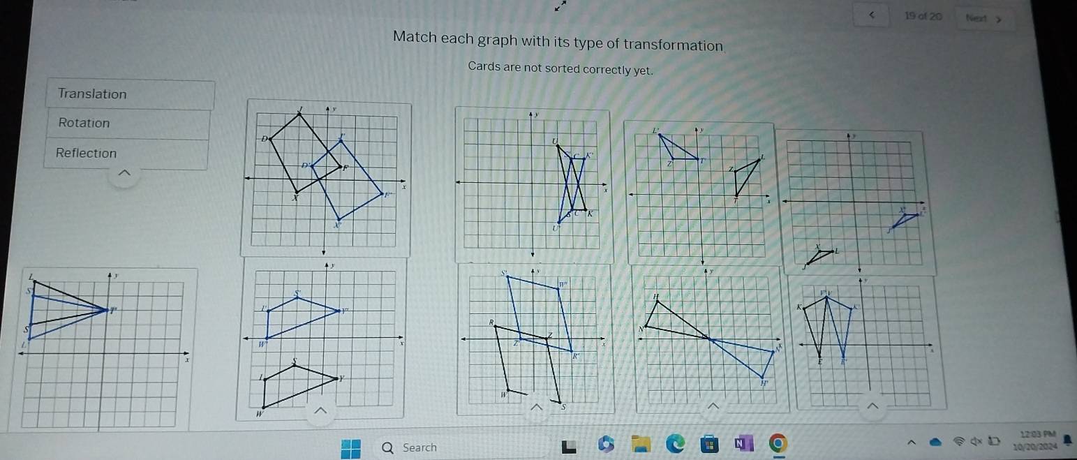 < 19 of 20 Next y
Match each graph with its type of transformation
Cards are not sorted correctly yet.
Translation
Rotation
Reflection
4
7
1
12:03 PM
Search 10/20/2024