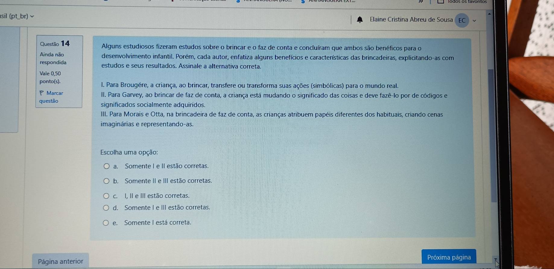 sil (pt_br) ∽ Elaine Cristina Abreu de Sousa EC
Questão 14 Alguns estudiosos fizeram estudos sobre o brincar e o faz de conta e concluíram que ambos são benéficos para o
Ainda não desenvolvimento infantil. Porém, cada autor, enfatiza alguns benefícios e características das brincadeiras, explicitando-as com
respondida estudos e seus resultados. Assinale a alternativa correta.
Vale 0,50
ponto(s).
I. Para Brougére, a criança, ao brincar, transfere ou transforma suas ações (simbólicas) para o mundo real.
P Marcar II. Para Garvey, ao brincar de faz de conta, a criança está mudando o significado das coisas e deve fazê-Io por de códigos e
questão
significados socialmente adquiridos.
III. Para Morais e Otta, na brincadeira de faz de conta, as crianças atribuem papéis diferentes dos habituais, criando cenas
imaginárias e representando-as.
Escolha uma opção:
a. Somente I e II estão corretas.
b. Somente II e III estão corretas.
c. I, II e III estão corretas.
d. Somente I e III estão corretas.
e. Somente I está correta.
Página anterior
Próxima página