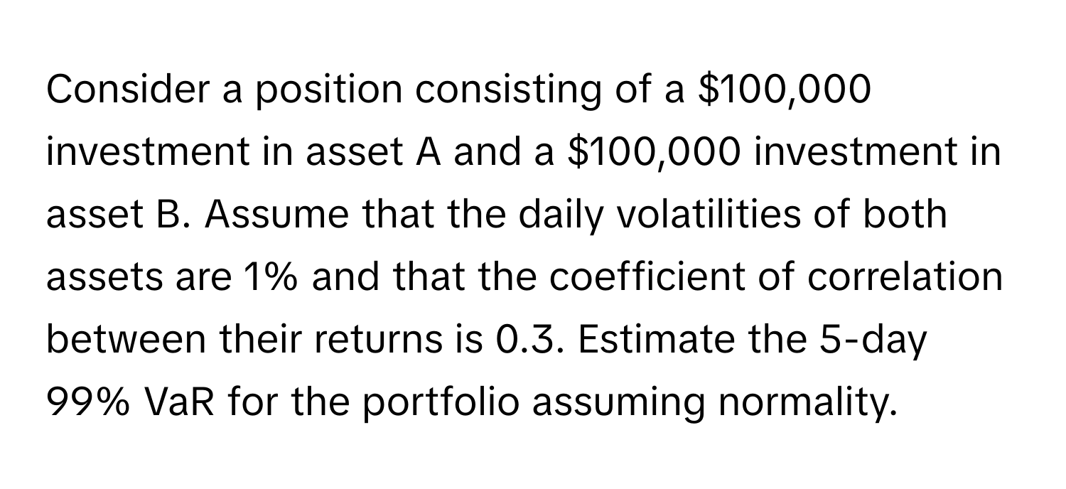 Consider a position consisting of a $100,000 investment in asset A and a $100,000 investment in asset B. Assume that the daily volatilities of both assets are 1% and that the coefficient of correlation between their returns is 0.3. Estimate the 5-day 99% VaR for the portfolio assuming normality.