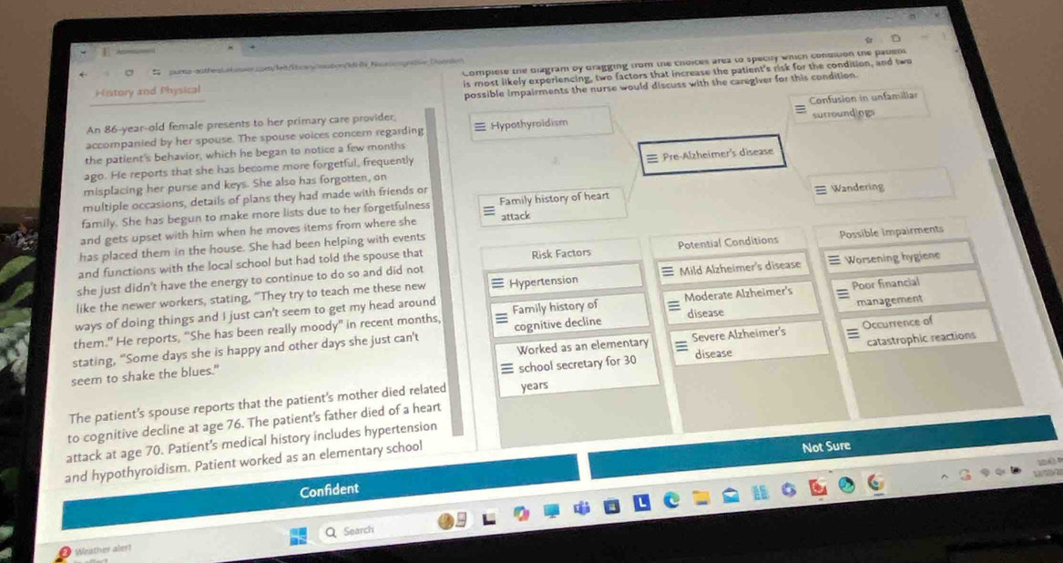 a pursa-authesssswer.com/leit/lcawlsstion/M N Nsunesgeer Dsenien
History and Physical Complete the Giagram by Gragging from the choices area to specity which condition the pasent
is most likely experiencing, two factors that increase the patient's risk for the condition, and two
possible impairments the nurse would discuss with the caregiver for this condition.
accompanied by her spouse. The spouse voices concern regarding Hypothyroidism Confusion in unfamiliar
An 86-year-old female presents to her primary care provider,
the patient's behavior, which he began to notice a few months surroundlogs
ago. He reports that she has become more forgetful, frequently
misplacing her purse and keys. She also has forgotten, on Pre-Alzheimer's disease
multiple occasions, details of plans they had made with friends or Wandering
family. She has begun to make more lists due to her forgetfulness Family history of heart
and gets upset with him when he moves items from where she attack
has placed them in the house. She had been helping with events
she just didn't have the energy to continue to do so and did not Potential Conditions Possible impairments
and functions with the local school but had told the spouse that Risk Factors
like the newer workers, stating, “They try to teach me these new Hypertension Mild Alzheimer's disease Worsening hygiene
them.” He reports, “She has been really moody” in recent months, Family history of Moderate Alzheimer's Poor financial
ways of doing things and I just can't seem to get my head around
stating, “Some days she is happy and other days she just can't cognitive decline disease management
Worked as an elementary Occurrence of
school secretary for 30 disease catastrophic reactions
seem to shake the blues." Severe Alzheimer's
The patient's spouse reports that the patient's mother died related years
to cognitive decline at age 76. The patient's father died of a heart
attack at age 70. Patient’s medical history includes hypertension
and hypothyroidism. Patient worked as an elementary school
Not Sure
p o 

Confident
Weisther alert Q Search