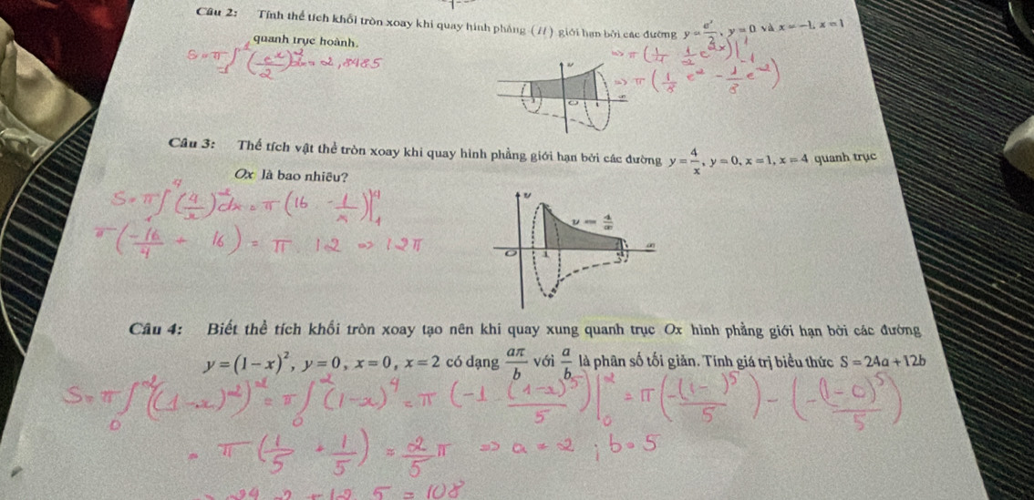 Tính thể tích khổi tròn xoay khi quay hình pháng (//) giới hạn bởi các đường y= e^x/2 ,y=0 và x=-1,x=1
quanh trục hoành.
o
Câu 3: Thế tích vật thể tròn xoay khi quay hình phẳng giới hạn bởi các đường y= 4/x ,y=0,x=1,x=4 quanh trục
Ox là bao nhiều?
Câu 4: Biết thể tích khổi tròn xoay tạo nên khi quay xung quanh trục Ox hình phẳng giới hạn bởi các đướng
y=(1-x)^2,y=0,x=0,x=2 có dạng  aπ /b  với  a/b  là phân số tối giản. Tính giá trị biểu thức S=24a+12b