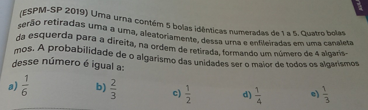 (ESPM-SP 2019) Uma urna contém 5 bolas idênticas numeradas de 1 a 5. Quatro bolas
rerão retiradas uma a uma, aleatoriamente, dessa urna e enfileiradas em uma canaleta
da esquerda para a direita, na ordem de retirada, formando um número de 4 algaris-
mos. A probabilidade de o algarismo das unidades ser o maior de todos os algarismos
desse número é igual a:
a)  1/6 
b)  2/3 
c)  1/2   1/4   1/3 
d)
e)