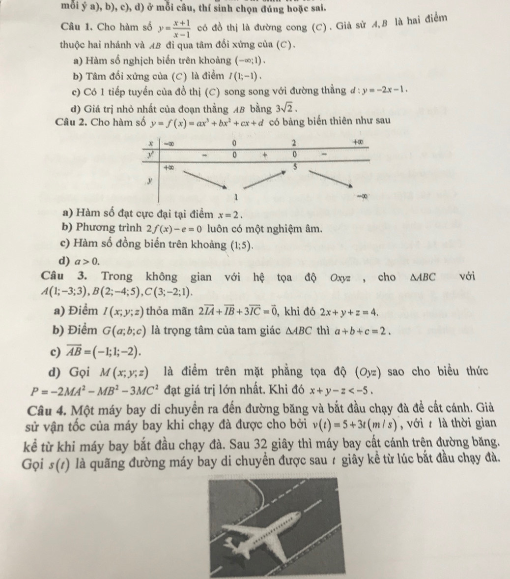 mỗi ý a), b), c), d) ở mỗi câu, thí sinh chọn đúng hoặc sai.
Câu 1. Cho hàm số y= (x+1)/x-1  có đồ thị là đường cong (C). Già sử A,B là hai điểm
thuộc hai nhánh và AB đi qua tâm đối xứng của (C).
a) Hàm số nghịch biến trên khoảng (-∈fty ;1).
b) Tâm đối xứng của (C) là điểm I(1;-1).
c) Có 1 tiếp tuyến của đồ thị (C) song song với đường thẳng d:y=-2x-1.
d) Giá trị nhỏ nhất của đoạn thẳng AB bằng 3sqrt(2).
Câu 2. Cho hàm số y=f(x)=ax^3+bx^2+cx+d có bảng biến thiên như sau
a) Hàm số đạt cực đại tại điểm x=2.
b) Phương trình 2f(x)-e=0 luôn có một nghiệm âm.
c) Hàm số đồng biến trên khoảng (1;5).
d) a>0.
Câu 3. Trong không gian với hệ tọa độ Oxyz , cho △ ABC với
A(1;-3;3),B(2;-4;5),C(3;-2;1).
a) Điểm I(x;y;z) thỏa mãn 2vector IA+vector IB+3vector IC=vector 0 , khi đó 2x+y+z=4.
b) Điểm G(a;b;c) là trọng tâm của tam giác △ ABC thì a+b+c=2.
c) overline AB=(-1;1;-2).
d) Gọi M(x;y;z) là điểm trên mặt phẳng tọa độ (Oyz) sao cho biều thức
P=-2MA^2-MB^2-3MC^2 đạt giá trị lớn nhất. Khi đó x+y-z
Câu 4. Một máy bay di chuyển ra đến đường băng và bắt đầu chạy đà đề cất cánh. Giả
sử vận tốc của máy bay khi chạy đà được cho bởi v(t)=5+3t(m/s) , với  là thời gian
kể từ khi máy bay bắt đầu chạy đà. Sau 32 giây thì máy bay cất cánh trên đường băng.
Gọi s(1) là quãng đường máy bay di chuyển được sau 7 giây kể từ lúc bắt đầu chạy đà.