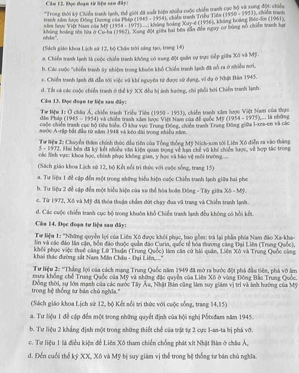 Đọc đoạn từ liệu sau đây:
''Trong thời kỳ Chiến tranh lạnh, thể giới đã xuất hiện nhiều cuộc chiến tranh cục bộ và xung đột: chiến
tranh xâm lược Đông Dương của Pháp (1945 - 1954), chiến tranh Triều Tiên (1950-1953) , chiến tranh
xâm lược Việt Nam của Mỹ (1954 - 1975)....; khủng hoàng Xuy-e (1956), khủng hoáng Béc-lin (1961),
khủng hoảng tên lửa ở Cu-ba (1962), Xung đột giữa hai bên dẫn đến nguy cơ bùng nổ chiến tranh hạt
nhân".
(Sách giáo khoa Lịch sử 12, bộ Chân trời sáng tạo, trang 14)
a. Chiến tranh lạnh là cuộc chiến tranh không có xung đột quân sự trực tiếp giữa Xô và Mỹ.
b. Các cuộc "chiến tranh ủy nhiệm trong khuôn khổ Chiến tranh lạnh đã nổ ra ở nhiều nơi,
c. Chiến tranh lạnh đã dẫn tới việc vũ khí nguyên tử được sử dụng, ví dụ ở Nhật Bản 1945.
d. Tất cả các cuộc chiến tranh ở thế kỷ XX đều bị ảnh hướng, chi phối bởi Chiến tranh lạnh.
Câu 13. Đọc đoạn tư liệu sau đây:
Tư liệu 1: Ở châu Á, chiến tranh Triều Tiên (1950 - 1953), chiến tranh xâm lược Việt Nam của thực
dân Pháp (1945 - 1954) và chiến tranh xâm lược Việt Nam của đế quốc Mỹ (1954-1975) ),... là những
cuộc chiến tranh cục bộ tiêu biểu. Ở khu vực Trung Đông, chiến tranh Trung Đông giữa l-xra-en và các
nước A-rập bắt đầu từ năm 1948 và kéo dài trong nhiều năm.
Tư liệu 2: Chuyển thăm chính thức đầu tiên của Tổng thống Mỹ Ních-xơn tới Liên Xô diễn ra vào tháng
5 - 1972. Hai bên đã ký kết nhiều văn kiện quan trọng về hạn chế vũ khí chiến lược, về hợp tác trong
các lĩnh vực: khoa học, chinh phục không gian, y học và bảo vệ môi trường....
(Sách giáo khoa Lịch sử 12, bộ Kết nối tri thức với cuộc sống, trang 15)
a. Tư liệu 1 đề cập đến một trong những biểu hiện cuộc Chiến tranh lạnh giữa hai phe
b. Tư liệu 2 đề cập đến một biểu hiện của xu thế hòa hoãn Đông - Tây giữa Xô - Mỹ.
c. Từ 1972, Xô và Mỹ đã thỏa thuận chẩm dứt chạy đua vũ trang và Chiến tranh lạnh.
d. Các cuộc chiến tranh cục bộ trong khuôn khổ Chiến tranh lạnh đều không có hồi kết.
Câu 14. Đọc đoạn tư liệu sau đây:
Tư liệu 1: ''Những quyền lợi của Liên Xô được khôi phục, bao gồm: trả lại phần phía Nam đảo Xa-kha-
lin và các đảo lân cận, bốn đảo thuộc quần đảo Curin, quốc tế hóa thương cảng Đại Liên (Trung Quốc),
khôi phục việc thuê cảng Lữ Thuận (Trung Quốc) làm căn cứ hải quân, Liên Xô và Trung Quốc cùng
khai thác đường sắt Nam Mãn Châu - Đại Liên,...''
Tư liệu 2: “Thắng lợi của cách mạng Trung Quốc năm 1949 đã mở ra bước đột phá đầu tiên, phá vỡ âm
mưu khống chế Trung Quốc của Mỹ và những đặc quyền của Liên Xô ở vùng Đông Bắc Trung Quốc.
Đồng thời, sự lớn mạnh của các nước Tây Âu, Nhật Bản cũng làm suy giảm vị trí và ảnh hưởng của Mỹ
trong hệ thống tư bản chủ nghĩa.''
(Sách giáo khoa Lịch sử 12, bộ Kết nối tri thức với cuộc sống, trang 14,15)
a. Tư liệu 1 đề cập đến một trong những quyết định của hội nghị Pốtxđam năm 1945.
b. Tư liệu 2 khẳng định một trong những thiết chế của trật tự 2 cực I-an-ta bị phá vỡ.
c. Tư liệu 1 là điều kiện đề Liên Xô tham chiến chống phát xít Nhật Bản ở châu Á,
d. Đến cuối thế kỷ XX, Xô và Mỹ bị suy giảm vị thế trong hệ thống tư bản chủ nghĩa.