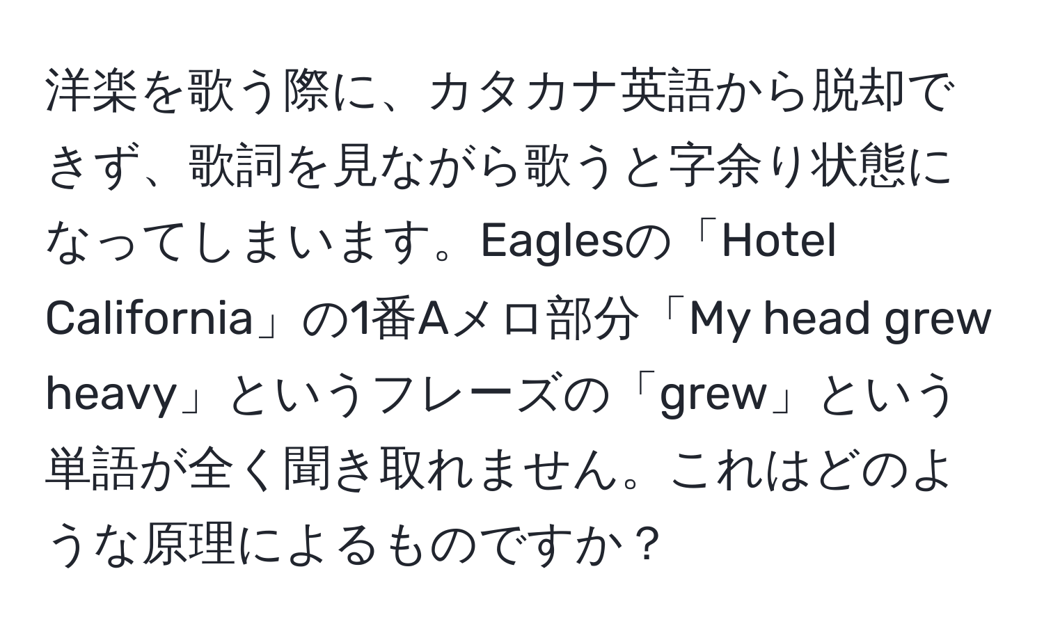 洋楽を歌う際に、カタカナ英語から脱却できず、歌詞を見ながら歌うと字余り状態になってしまいます。Eaglesの「Hotel California」の1番Aメロ部分「My head grew heavy」というフレーズの「grew」という単語が全く聞き取れません。これはどのような原理によるものですか？