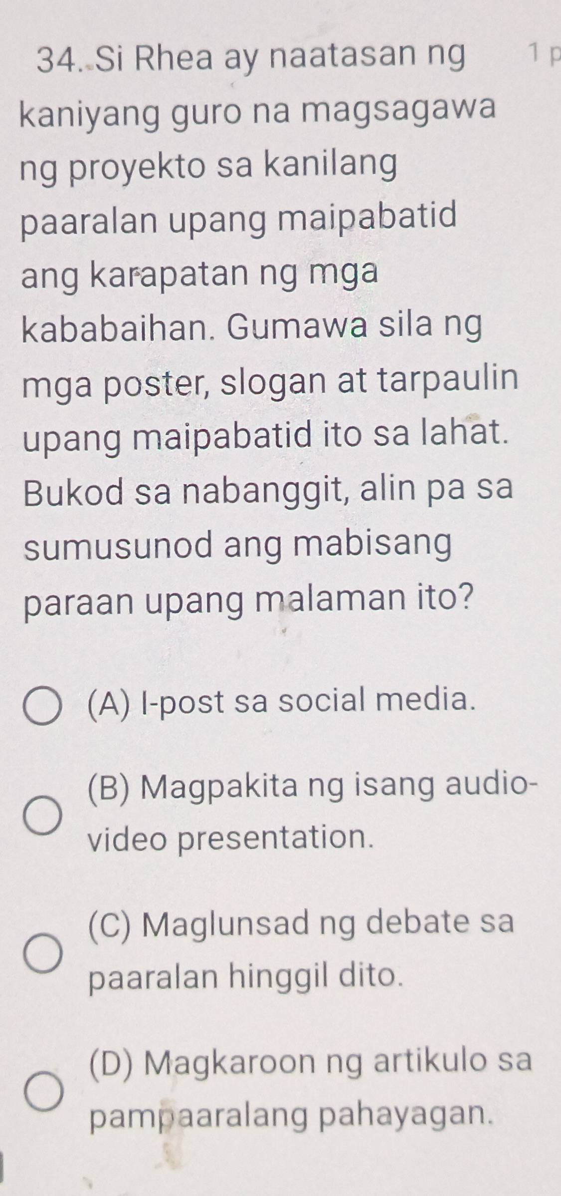 Si Rhea ay naatasan ng 1 p
kaniyang guro na magsagawa
ng proyekto sa kanilang
paaralan upang maipabatid
ang karapatan ng mga
kababaihan. Gumawa sila ng
mga poster, slogan at tarpaulin
upang maipabatid ito sa lahat.
Bukod sa nabanggit, alin pa sa
sumusunod ang mabisang
paraan upang malaman ito?
(A) I-post sa social media.
(B) Magpakita ng isang audio-
video presentation.
(C) Maglunsad ng debate sa
paaralan hinggil dito.
(D) Magkaroon ng artikulo sa
pampaaralang pahayagan.