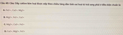 Dãy cation kim loại được xếp theo chiều tăng dân tính oxi hoá từ trái sang phái ở điều kiện chuẩn là:
A. Fe2+_ Cu2+, Mg2+
B. Mg2+, Fe2+, Cu2+
C. Mg2+, Cu2+, Fe2+
D. Cu2+, Mg2+, Fe2+