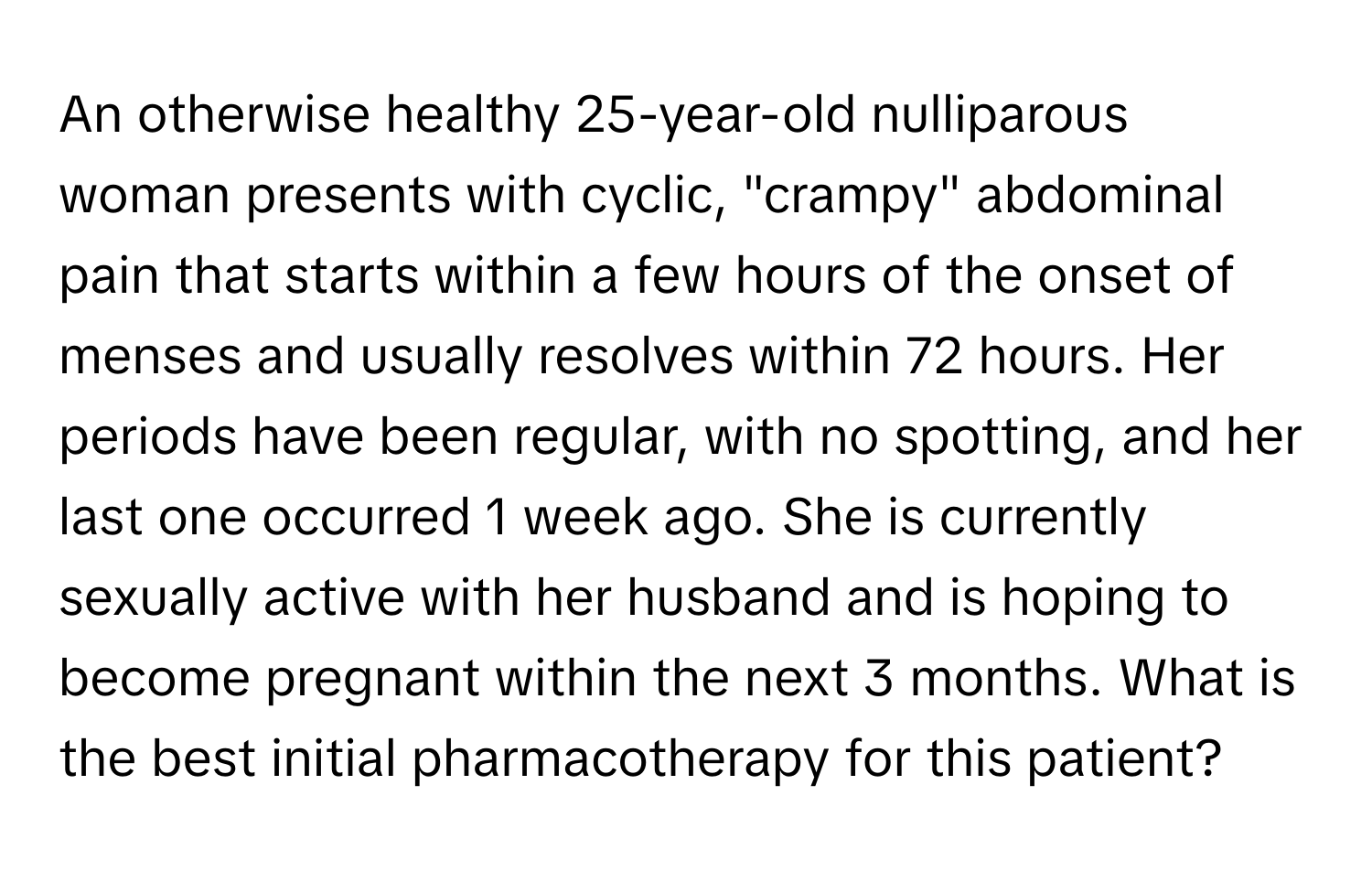 An otherwise healthy 25-year-old nulliparous woman presents with cyclic, "crampy" abdominal pain that starts within a few hours of the onset of menses and usually resolves within 72 hours. Her periods have been regular, with no spotting, and her last one occurred 1 week ago. She is currently sexually active with her husband and is hoping to become pregnant within the next 3 months. What is the best initial pharmacotherapy for this patient?