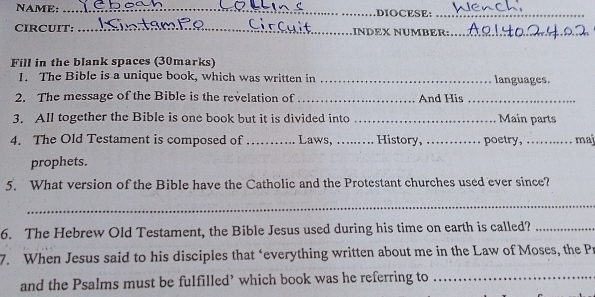 NAME: _DIOCESE:_ 
CIRCUIT: _INDEX NÜMBER:_ 
Fill in the blank spaces (30marks) 
1. The Bible is a unique book, which was written in _languages. 
2. The message of the Bible is the revelation of_ And His_ 
3. All together the Bible is one book but it is divided into _Main parts 
4. The Old Testament is composed of_ Laws, ._ . History,_ poetry, ._ maj 
prophets. 
5. What version of the Bible have the Catholic and the Protestant churches used ever since? 
_ 
6. The Hebrew Old Testament, the Bible Jesus used during his time on earth is called?_ 
7. When Jesus said to his disciples that ‘everything written about me in the Law of Moses, the Pr 
and the Psalms must be fulfilled’ which book was he referring to_