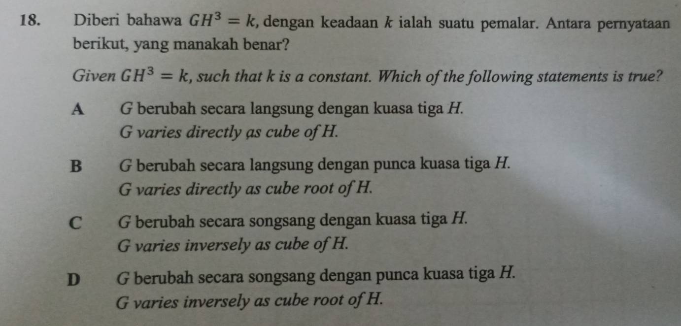 Diberi bahawa GH^3=k , dengan keadaan k ialah suatu pemalar. Antara pernyataan
berikut, yang manakah benar?
Given GH^3=k , such that k is a constant. Which of the following statements is true?
A G berubah secara langsung dengan kuasa tiga H.
G varies directly as cube of H.
B G berubah secara langsung dengan punca kuasa tiga H.
G varies directly as cube root of H.
C G berubah secara songsang dengan kuasa tiga H.
G varies inversely as cube of H.
D G berubah secara songsang dengan punca kuasa tiga H.
G varies inversely as cube root of H.