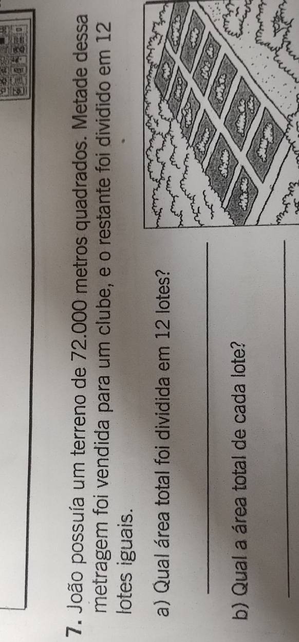 João possuía um terreno de 72.000 metros quadrados. Metade dessa 
metragem foi vendida para um clube, e o restante foi dividido em 12
lotes iguais. 
a) Qual área total foi dividida em 12 lotes? 
_ 
b) Qual a área total de cada lote? 
_