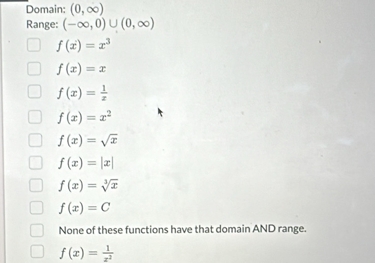 Domain: (0,∈fty )
Range: (-∈fty ,0)∪ (0,∈fty )
f(x)=x^3
f(x)=x
f(x)= 1/x 
f(x)=x^2
f(x)=sqrt(x)
f(x)=|x|
f(x)=sqrt[3](x)
f(x)=C
None of these functions have that domain AND range.
f(x)= 1/x^2 