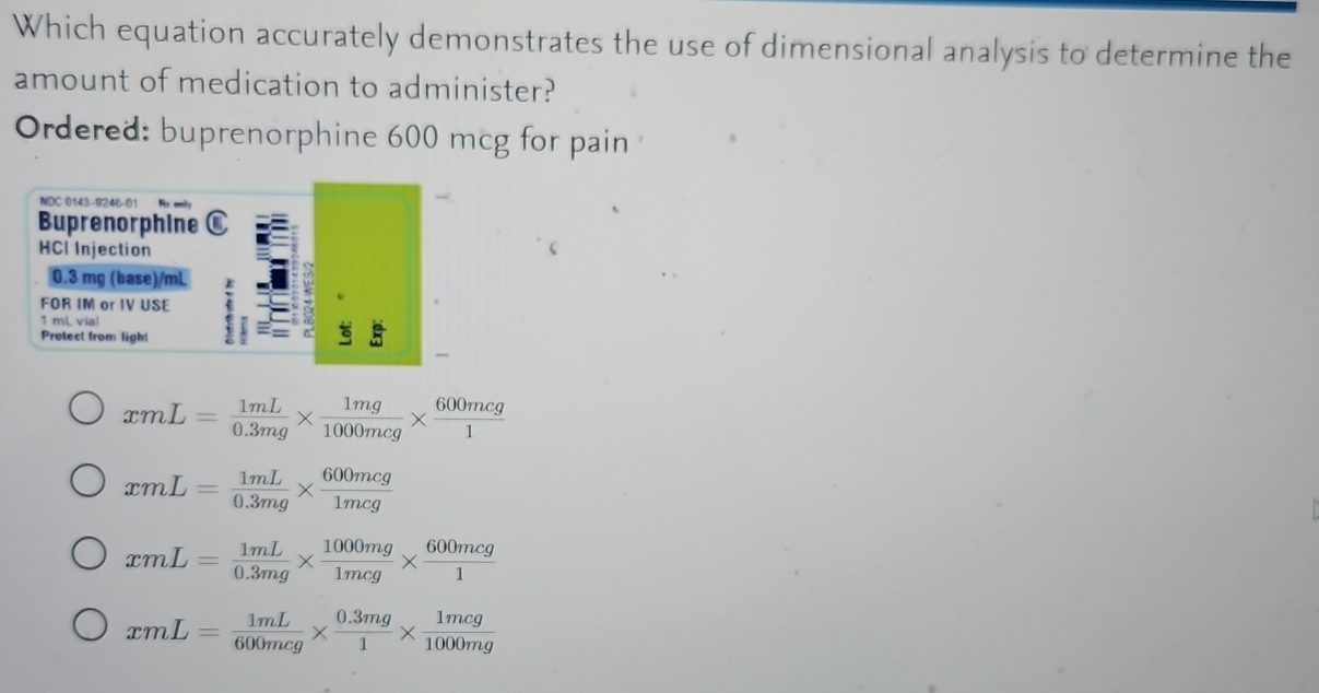 Which equation accurately demonstrates the use of dimensional analysis to determine the
amount of medication to administer?
Ordered: buprenorphine 600 mcg for pain
NDC 0143-9246-01
Buprenorphine
HCI Injection
0.3 mg (base)/mL
FOR IM or IV USE
1 mL vial
Protect from light
xmL= 1mL/0.3mg *  1mg/1000mcg *  600mcg/1 
xmL= 1mL/0.3mg *  600mcg/1mcg 
xmL= 1mL/0.3mg *  1000mg/1mcg *  600mcg/1 
xmL= 1mL/600mcg *  (0.3mg)/1 *  1mcg/1000mg 