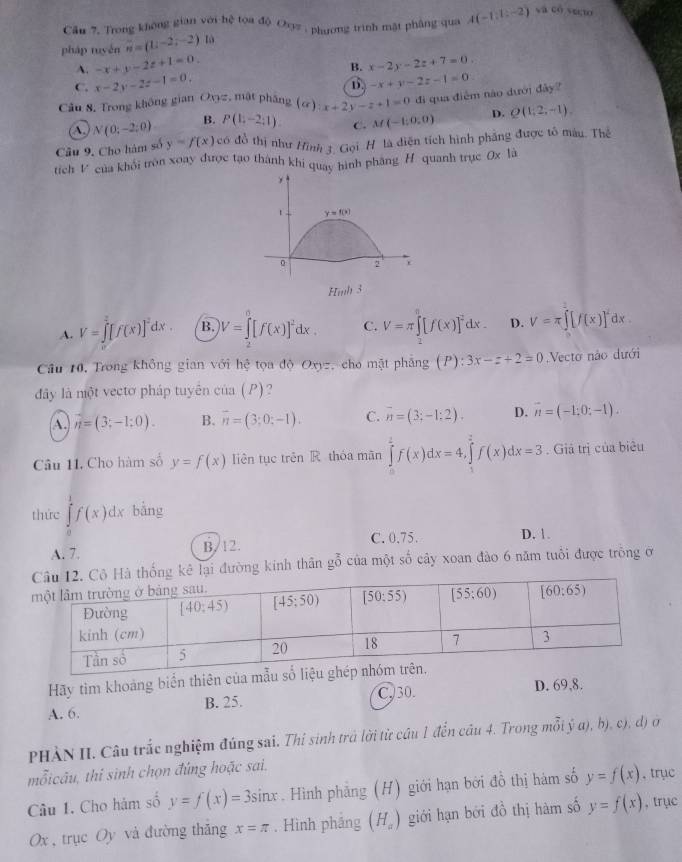 Cầu 7, Trong không gian với hệ toa độ Oyz , phương trình mặt phâng qua
pháp tuyén vector n=(1,-2,-2) là A(-1,1:-2)
sa có vecto
A. -x+y-2z+1=0. x-2y-2z+7=0.
B.
C. x-2y-2z-1=0. -x+y-2z-1=0
D.
Câu 8. Trong không gian Ovyz, mật pháng (a):x+2y-z+1=0 đì qua điễm nào dưới đây?
(A. N(0;-2;0) B. P(1,-2:1) C. M(-1:0,0) D. Q(1,2,-1).
Câu 9, Cho hàm số y=f(x) có đồ thị như Hình t Gọi H là diện tích hình phẳng được tô màu. Thể
tích V của khỏi tròn xoay được tạo thành khi quay hình pháng H quanh trục 0x là
t y=f(x)
0 2
Hmb 3
A. V=∈tlimits^2[f(x)]^2dx. B. V=∈t [f(x)]^2dx. C. V=π ∈tlimits _2^((π)[f(x)]^2)dx. D. V=π ∈t [f(x)]^2dx.
Câu 10, Trong không gian với hệ tọa độ Oxyz, cho mặt phẳng (P):3x-z+2=0 Vecto nào dưới
đây là nột vectơ pháp tuyên cia(P).
A. n=(3;-1;0). B. overline n=(3;0;-1). C. overline n=(3;-1:2). D. vector n=(-1:0:-1).
Câu 11. Cho hàm số y=f(x) liên tục trên R thóa mãn ∈tlimits _0^(2f(x)dx=4,∈tlimits _1^2f(x)dx=3. Giả trị của biêu
thức ∈tlimits _0^1f(x)dx bàng
A. 7. B/ 12. C. 0.75. D. 1.
ống kê lại đường kinh thân g^frac 2)0 của một số cây xoan đào 6 năm tuổi được trông ở
Hãy tìm khoảng biển thiên của mẫu
A. 6. B. 25. C,30. D. 69,8.
PHÀN II. Câu trắc nghiệm đúng sai. Thí sinh trả lời từ cầu 1 đến cầu 4. Trong mỗi ý a), b), c), d) ở
mỗicâu, thi sinh chọn đúng hoặc sai.
Câu 1. Cho hám số y=f(x)=3sin x. Hình phẳng (H) giới hạn bởi đồ thị hàm số y=f(x) , trục
Ox , trục Oy và đường thăng x=π. Hình phầng (H_a) giới hạn bởi đồ thị hàm số y=f(x) , trục