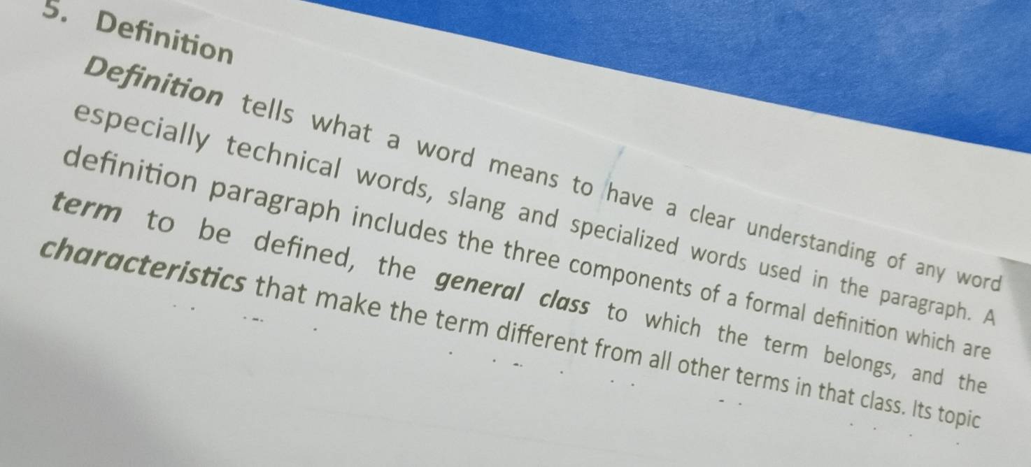 Definition 
Definition tells what a word means to have a clear understanding of any wore 
especially technical words, slang and specialized words used in the paragraph. A 
definition paragraph includes the three components of a formal definition which are 
term to be defined, the general class to which the term belongs, and the 
characteristics that make the term different from all other terms in that class. Its topic