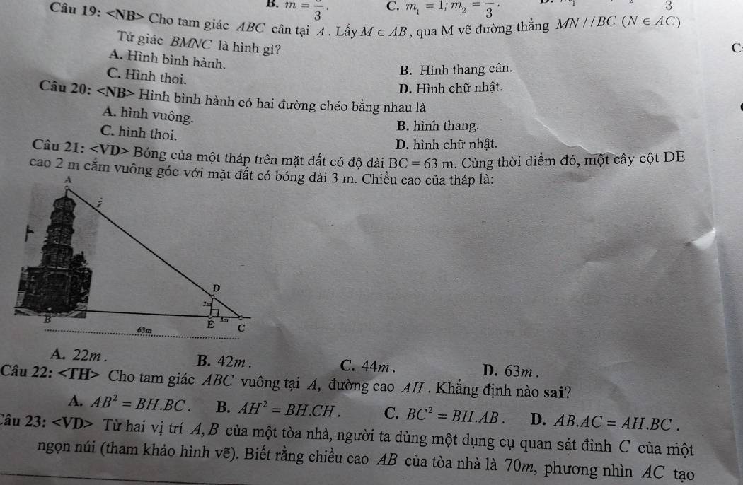 m=frac 3. m_1=1; m_2=frac 3. 
3
Câu 19: Cho tam giác ABC cân tại A . Lấy M∈ AB , qua M vẽ đường thắng MN//BC(N∈ AC)
Tứ giác BMNC là hình gì? C
A. Hình bình hành.
B. Hình thang cân.
C. Hình thoi.
D. Hình chữ nhật.
Câu 20: Hình bình hành có hai đường chéo bằng nhau là
A. hình vuông.
B. hình thang.
C. hình thoi.
D. hình chữ nhật.
Câu 21: Bóng của một tháp trên mặt đất có độ dài BC=63m. Cùng thời điểm đó, một cây cột DE
A. 22m. B. 42m. C. 44m. D. 63m.
Câu 22: Cho tam giác ABC vuông tại A, đường cao AH . Khẳng định nào sai?
A. AB^2=BH.BC. B. AH^2=BH.CH. C. BC^2=BH.AB. D. AB.AC=AH.BC. 
Câu 23: · Từ hai vị trí A, B của một tòa nhà, người ta dùng một dụng cụ quan sát đỉnh C của một
ngọn núi (tham khảo hình vẽ). Biết rằng chiều cao AB của tòa nhà là 70m, phương nhìn AC tạo