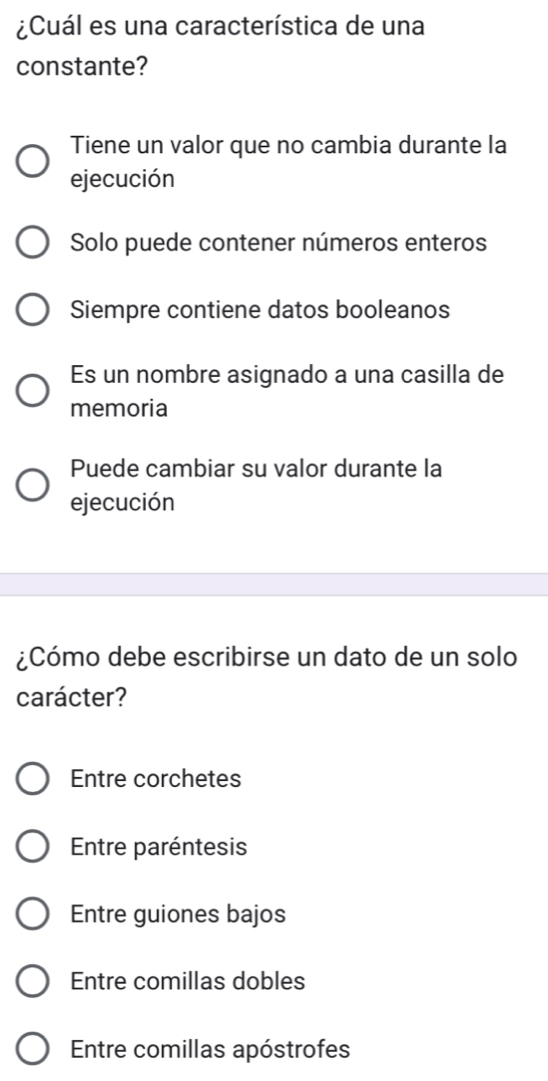 ¿Cuál es una característica de una
constante?
Tiene un valor que no cambia durante la
ejecución
Solo puede contener números enteros
Siempre contiene datos booleanos
Es un nombre asignado a una casilla de
memoria
Puede cambiar su valor durante la
ejecución
¿Cómo debe escribirse un dato de un solo
carácter?
Entre corchetes
Entre paréntesis
Entre guiones bajos
Entre comillas dobles
Entre comillas apóstrofes