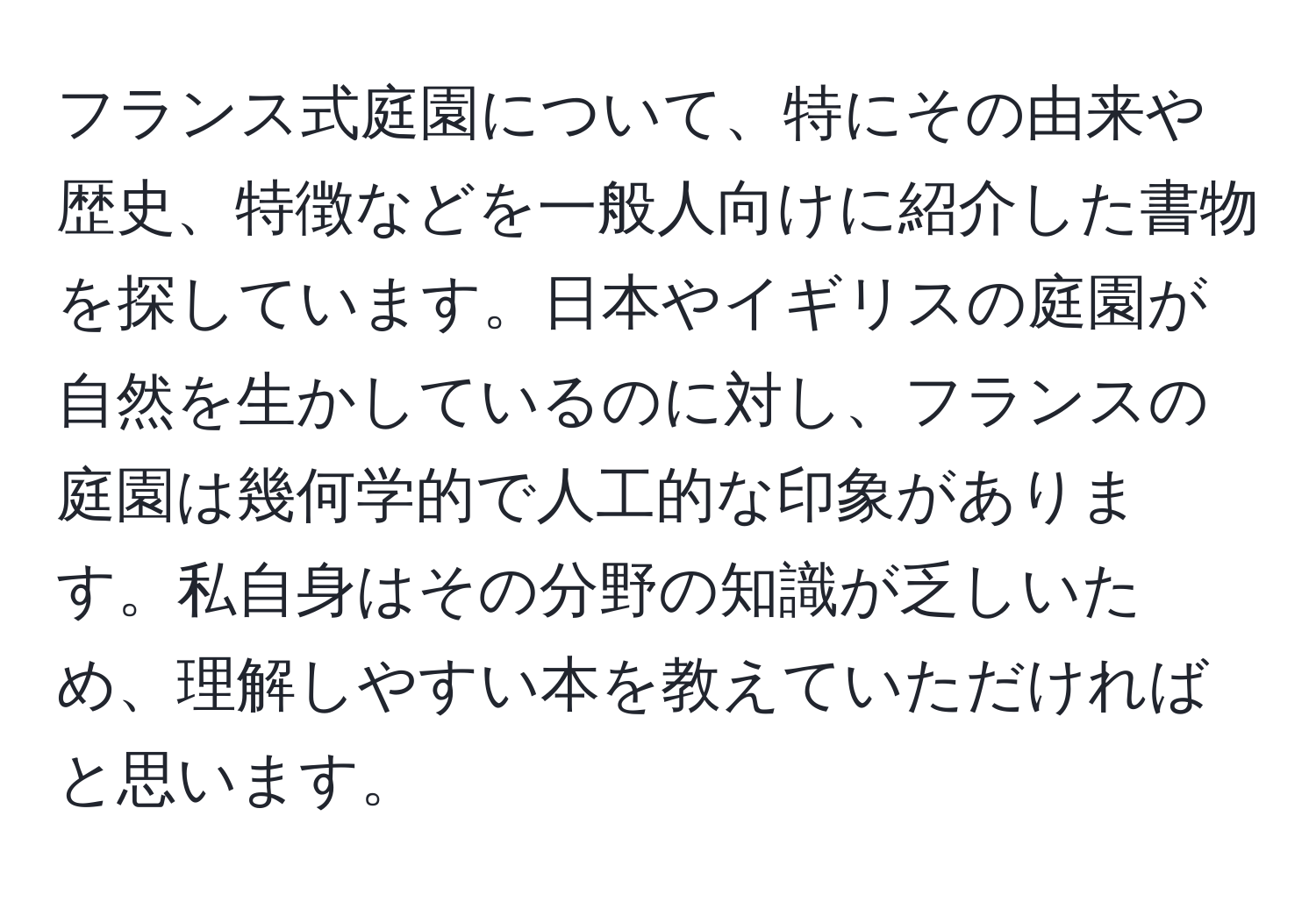 フランス式庭園について、特にその由来や歴史、特徴などを一般人向けに紹介した書物を探しています。日本やイギリスの庭園が自然を生かしているのに対し、フランスの庭園は幾何学的で人工的な印象があります。私自身はその分野の知識が乏しいため、理解しやすい本を教えていただければと思います。