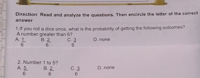 Direction: Read and analyze the questions. Then encircle the letter of the correct
answer
1.If you roll a dice once, what is the probability of getting the following outcomes?
A number greater than 6?
A.  1/6   3/6  D. none
B.  2/6 
C
2. Number 1 to 5?
A.  5/6   2/6  C  3/6  D. none
B