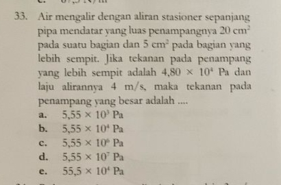 Air mengalir dengan aliran stasioner sepanjang
pipa mendatar yang luas penampangnya 20cm^2
pada suatu bagian dan 5cm^2 pada bagian yang
lebih sempit. Jika tekanan pada penampang
yang lebih sempit adalah 4,80* 10^4Pa dan
laju alirannya 4 m/s, maka tekanan pada
penampang yang besar adalah ....
a. 5,55* 10^3Pa
b. 5,55* 10^4Pa
c. 5,55* 10^6Pa
d. 5,55* 10^7Pa
e. 55,5* 10^4Pa