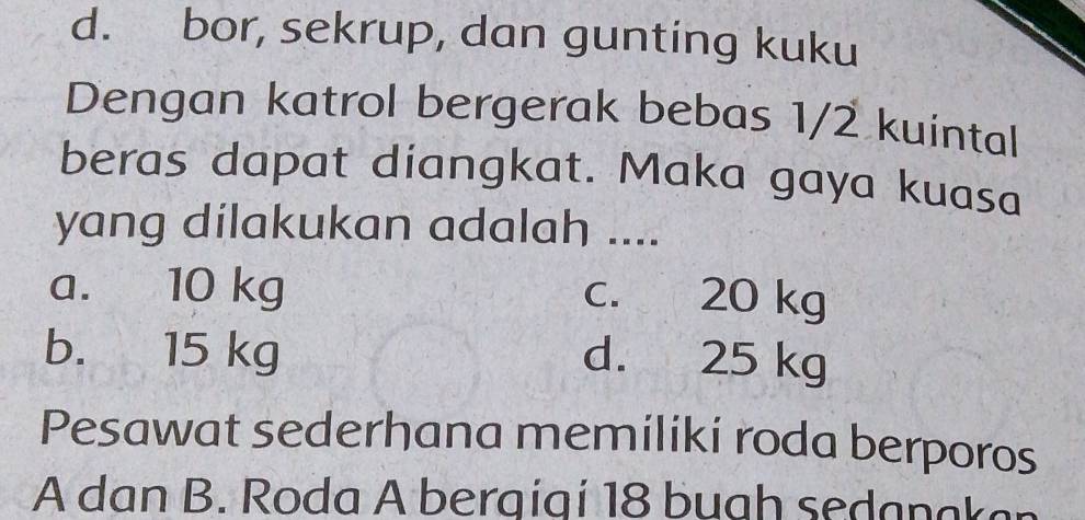 d. bor, sekrup, dan gunting kuku
Dengan katrol bergerak bebas 1/2 kuintal
beras dapat diangkat. Maka gaya kuasa
yang dilakukan adalah ....
a. 10 kg c. 20 kg
b. 15 kg d. 25 kg
Pesawat sederhana memiliki roda berporos
A dan B. Roda A bergigí 18 bugh seda n aka