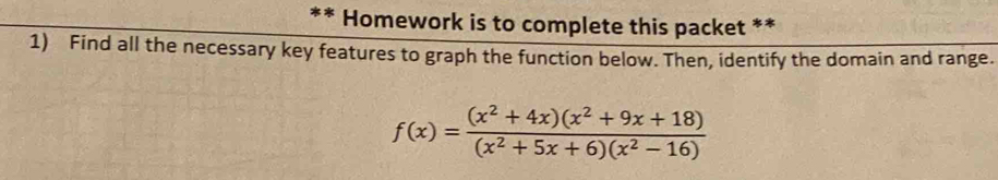 Homework is to complete this packet ** 
1) Find all the necessary key features to graph the function below. Then, identify the domain and range.
f(x)= ((x^2+4x)(x^2+9x+18))/(x^2+5x+6)(x^2-16) 