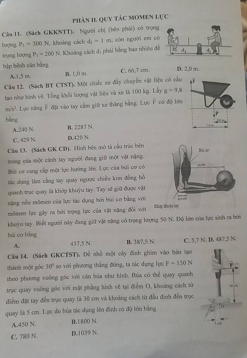 phảN II. QUY táC MOMEN Lực
Câu 11. (Sách GKKNTT), Người chị (bên phải) có trọng
lượng P_2=300N , khoảng cách d_2=1m , còn người em có
trọng lượng P_1=200N 1. Khoảng cách dị phải bằng bao nhiêu đ
bập bênh cân bằng
A.1,5 m. B. 1,0 m. C. 66,7 cm. D. 2,0 m.
Câu 12. (Sách BT CTST). Một chiếc xe đẩy chuyển vật liệu có cấu overline F
tạo như hình vẽ. Tổng khối lượng vật liệu và xe là 100 kg. Lấy g=9,8
m/s^2 *. Lực nâng F đặt vào tay cầm giữ xe thăng bằng. Lực vector F có độ lớn
P
bằng
A.240 N. B. 2287 N.
14 m
C. 429 N. D.420 N.
Câu 13. (Sách GK CD). Hình bên mô tả cấu trúc bên
trong của một cánh tay người đang giữ một vật nặng.
Búi cơ cung cấp một lực hướng lên. Lực của búi cơ có 
tác dụng làm cằng tay quay ngược chiều kim đồng hồ
quanh trục quay là khớp khuỷu tay. Tay sẽ giữ được vật
nặng nếu mômen của lực tác dụng bởi búi cơ bằng với
mômen lực gây ra bởi trọng lực của vật nặng đối với
khuỳu tay. Biết người này đang giữ vật nặng có trọng lượng 50 N. Độ lớn của lực sinh ra bởi
búi cơ bàng
A. 437,5 N. B. 387,5 N. C. 5,7 N. D. 487,5 N.
Câu 14. (Sách GKCTST). Để nhổ một cây đinh ghim vào bàn tạo
thành một góc 30° so với phương thắng đứng, ta tác dụng lực F=150N
theo phương vuông góc với cán búa như hình. Búa có thể quay quanh
trục quay vuông góc với mặt phẳng hình vẽ tại điểm O, khoảng cách từ 
điểm đặt tay đến trục quay là 30 cm và khoảng cách từ đầu đinh đến trục
quay là 5 cm. Lực do búa tác dụng lên đinh có độ lớn bằng
A.450 N. B.1800 N.
C. 780 N. D.1039 N.