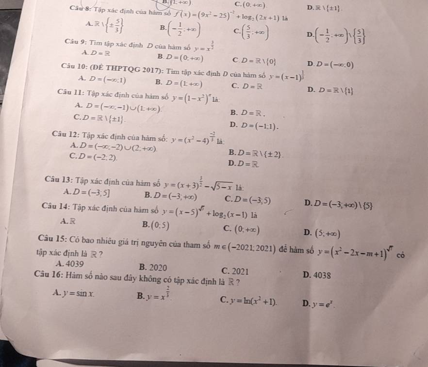 D. (1,+∈fty ) C. (0,+∈fty ). D.  ± 1 .
Câu 8: Tập xác định của hàm số f(x)=(9x^2-25)^-2+log _2(2x+1) là
A.R/ ±  5/3  B. (- 1/2 ;+∈fty ) C ( 5/3 ;+∈fty ) D. (- 1/2 ;+∈fty ),  5/3 
Câu 9: Tìm tập xác định D của hàm số y=x^(frac 3)2
A D=R B D=(0,+∈fty ) C. D=R/ 0 D. D=(-∈fty ,0)
Câu 10: (ĐÊ THPTQG 2017): Tim tập xác định D của hàm số y=(x-1)^ 1/3 
A. D=(-x,1) B. D=(1;+∈fty ) C. D=R D. D=Rvee  1
Câu 11: Tập xác định của hàm số y=(1-x^2)^x là
A. D=(-∈fty ,-1)∪ (1,+∈fty ).
B. D=R.
C. D=R| ± 1 .
D. D=(-1,1).
Câu 12: Tập xác định của hàm số: y=(x^2-4)^ (-2)/3  là
A. D=(-∈fty ,-2)∪ (2;+∈fty ).
C. D=(-2;2).
B. D=R/ ± 2 .
D. D=R
Câu 13: Tập xác định của hàm số y=(x+3)^ 3/2 -sqrt(5-x) là
A. D=(-3;5] B. D=(-3,+∈fty ) C. D=(-3,5) D. D=(-3,+∈fty )| 5
Câu 14: Tập xác định của hám số y=(x-5)^sqrt(5)+log _2(x-1) là
A. R
B. (0:5)
C. (0,+∈fty ) D. (5;+∈fty )
Câu 15: Có bao nhiêu giá trị nguyên của tham số m∈ (-2021;2021) để hàm số y=(x^2-2x-m+1)^sqrt(7)
tập xác định là R ? có
A. 4039 B. 2020 C. 2021 D. 4038
Câu 16: Hàm số nào sau đây không có tập xác định là R ?
A. y=sin x. B. y=x^(frac 2)3. C. y=ln (x^2+1). D. y=e^x.