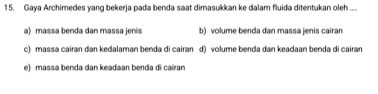 Gaya Archimedes yang bekerja pada benda saat dimasukkan ke dalam fluida ditentukan oleh ....
a) massa benda dan massa jenis b) volume benda dan massa jenis cairan
c) massa cairan dan kedalaman benda di cairan d) volume benda dan keadaan benda di cairan
e) massa benda dan keadaan benda di cairan