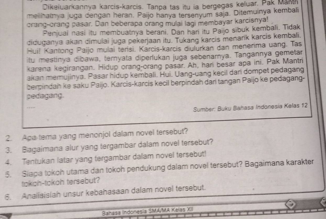 Dikeluarkannya karcis-karcis. Tanpa tas itu ia bergegas keluar. Pak Mantn 
melihatnya juga dengan heran. Paijo hanya tersenyum saja. Ditemuinya kembali 
orang-orang pasar. Dan beberapa orang mulai lagi membayar karcisnya! 
Penjual nasi itu membuatnya berani. Dan hari itu Paijo sibuk kembali. Tidak 
diduganya akan dimulai juga pekerjaan itu. Tukang karcis menarik karcis kembali. 
Hui! Kantong Paijo mulai terisi. Karcís-karcis diulurkan dan menerima uang. Tas 
itu mestinya dibawa, ternyata diperlukan juga sebenarnya. Tangannya gemetar 
karena kegirangan. Hidup orang-orang pasar. Ah, hari besar apa ini. Pak Mantri 
akan memujinya. Pasar hidup kembali. Hui. Uang-uang kecil dari dompet pedagang 
berpindah ke saku Paijo. Karcis-karcis kecil berpindah dari tangan Paijo ke pedagang- 
pedagang. 
-- 
Sumber: Buku Bahasa Indonesia Kelas 12
2. Apa tema yang menonjol dalam novel tersebut? 
3. Bagaimana alur yang tergambar dalam novel tersebut? 
4. Tentukan latar yang tergambar dalam novel tersebut! 
5. Siapa tokoh utama dan tokoh pendukung dalam novel tersebut? Bagaimana karakter 
tokoh-tokoh tersebut? 
6. Analisislah unsur kebahasaan dalam novel tersebut. 
Bahasa Indonesía SMA/MA Kelas XII