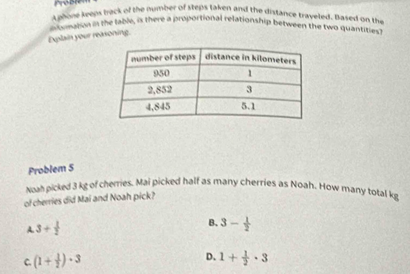 A phone keeps track of the number of steps taken and the distance traveled. Based on the
mformation in the table, is there a proportional relationship between the two quantities?
Explain your reasoning.
Problem 5
Noah picked 3 kg of cherries. Mai picked half as many cherries as Noah. How many total kg
of cherries did Mai and Noah pick?
A. 3+ 1/2 
B. 3- 1/2 
D、
C. (1+ 1/2 )· 3 1+ 1/2 · 3