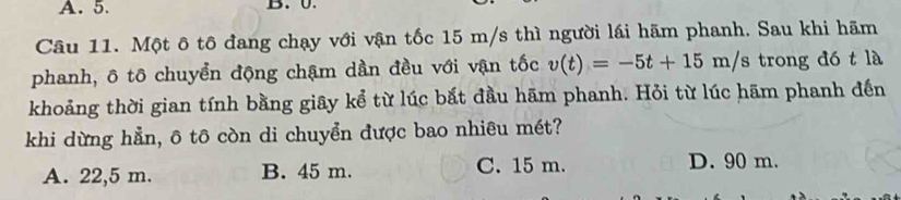 Ü
Câu 11. Một ô tô đang chạy với vận tốc 15 m/s thì người lái hãm phanh. Sau khi hãm
phanh, ô tô chuyển động chậm dần đều với vận tốc v(t)=-5t+15m/s trong đó t là
khoảng thời gian tính bằng giây kể từ lúc bắt đầu hãm phanh. Hỏi từ lúc hãm phanh đến
khi dừng hẳn, ô tô còn di chuyển được bao nhiêu mét?
A. 22,5 m. B. 45 m. C. 15 m. D. 90 m.