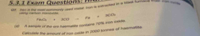 3 . 1 a m Ques tio 
QZ, fron a the most commonly used metal, Iron is extracted in a blast furnace from tron onide 
using carbon monóxide. to Fe+3CO_2
Fe_2O_3+3 a O
(4) A sample of the ore haematite contains 70% iron oxide. 
Calculale the amount of iron oxide in 2000 tonnes of haematite.