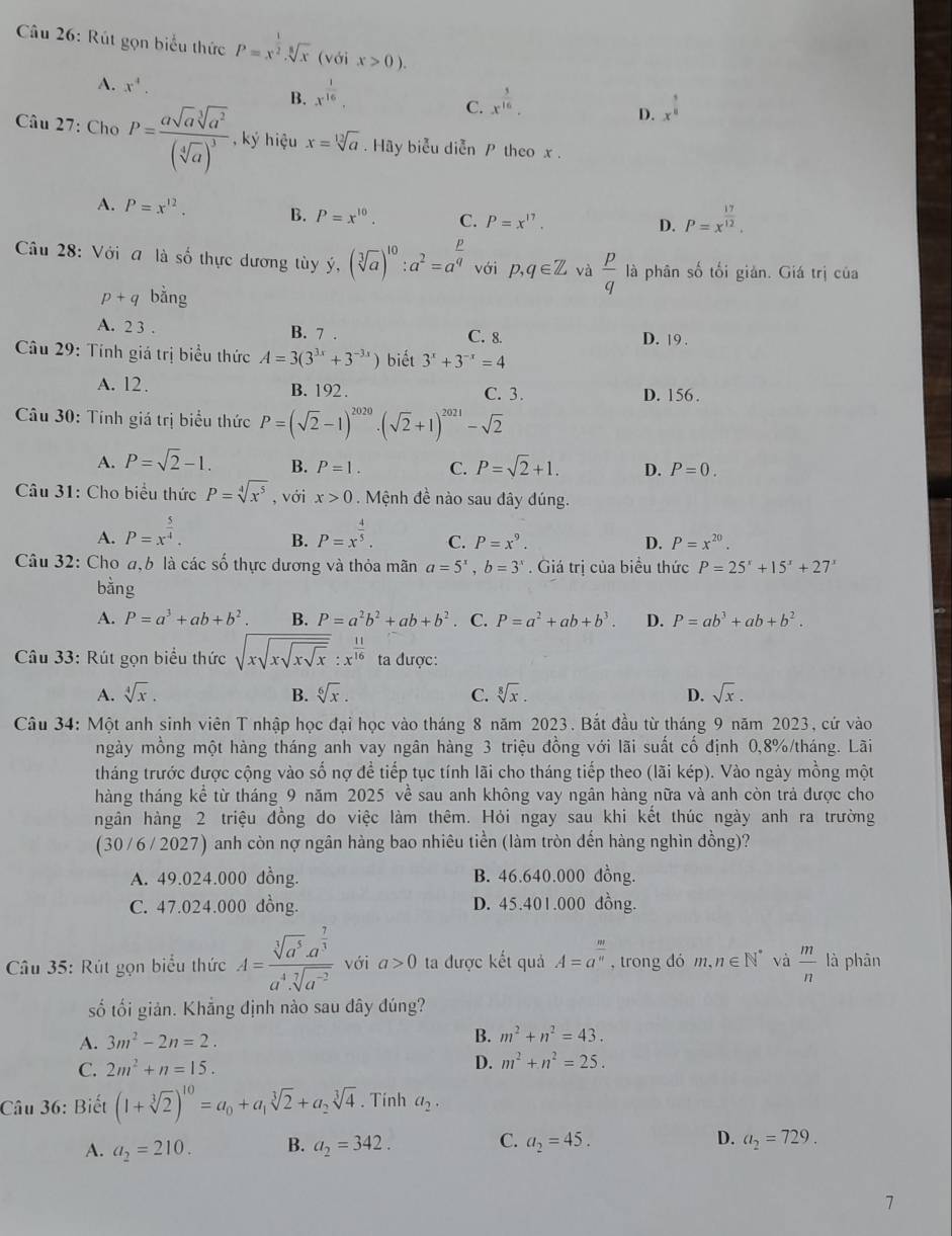 Rút gọn biểu thức P=x^(frac 1)2.sqrt[8](x) (với x>0).
A. x^4. B. x^(frac 1)16, C. x^(frac 3)16. D. x^(frac 1)8
Câu 27: Cho P=frac asqrt[3sqrt 3](a^((sqrt [4]a))^3) , ký hiệu x=sqrt[12](a). Hãy biểu diễn P theo x .
A. P=x^(12). B. P=x^(10). C. P=x^(17).
D. P=x^(frac 17)12.
Câu 28: Với a là số thực dương tùy ý, (sqrt[3](a))^10:a^2=a^(frac p)q với p,q∈ Z và  p/q  là phân số tối giản. Giá trị của
p+q bằng
A. 2 3 . B. 7 . C. 8. D. 19 .
Câu 29: Tính giá trị biểu thức A=3(3^(3x)+3^(-3x)) biết 3^x+3^(-x)=4
A. 12 . B. 192. C. 3. D. 156 .
* Câu 30: Tính giá trị biểu thức P=(sqrt(2)-1)^2020· (sqrt(2)+1)^2021-sqrt(2)
A. P=sqrt(2)-1. B. P=1. C. P=sqrt(2)+1. D. P=0.
Câu 31: Cho biểu thức P=sqrt[4](x^5) , với x>0. Mệnh đề nào sau đây đúng.
A. P=x^(frac 5)4. P=x^(frac 4)5. C. P=x^9. D. P=x^(20).
B.
Câu 32: Cho a,b là các số thực dương và thỏa mãn a=5^x,b=3^x. Giá trị của biểu thức P=25^x+15^x+27^x
bằng
A. P=a^3+ab+b^2. B. P=a^2b^2+ab+b^2. C. P=a^2+ab+b^3. D. P=ab^3+ab+b^2.
Câu 33: Rút gọn biểu thức sqrt(xsqrt xsqrt xsqrt x):x^(frac 11)16 ta được:
A. sqrt[4](x). B. sqrt[6](x). C. sqrt[8](x). D. sqrt(x).
Câu 34: Một anh sinh viên T nhập học đại học vào tháng 8 năm 2023. Bắt đầu từ tháng 9 năm 2023, cứ vào
mgày mồng một hàng tháng anh vay ngân hàng 3 triệu đồng với lãi suất cố định 0,8%/tháng. Lãi
tháng trước được cộng vào số nợ để tiếp tục tính lãi cho tháng tiếp theo (lãi kép). Vào ngày mồng một
thàng tháng kể từ tháng 9 năm 2025 về sau anh không vay ngân hàng nữa và anh còn trả được cho
ngân hàng 2 triệu đồng do việc làm thêm. Hỏi ngay sau khi kết thúc ngày anh ra trường
(30 /6 / 2027) anh còn nợ ngân hàng bao nhiêu tiền (làm tròn đến hàng nghìn đồng)?
A. 49.024.000 dồng. B. 46.640.000 dồng.
C. 47.024.000 dồng. D. 45.401.000 dồng.
* Câu 35: Rút gọn biểu thức A=frac sqrt[3](a^5)· a^(frac 7)3a^4· sqrt[7](a^(-2)) với a>0 ta được kết quả A=a^(frac m)n , trong dó m,n∈ N^* và  m/n  là phān
số tối giản. Khẳng định nào sau dây đúng?
A. 3m^2-2n=2.
B. m^2+n^2=43.
C. 2m^2+n=15. D. m^2+n^2=25.
Câu 36: Biết (1+sqrt[3](2))^10=a_0+a_1sqrt[3](2)+a_2sqrt[3](4). Tinh a_2.
A. a_2=210. B. a_2=342. C. a_2=45. D. a_2=729.
7