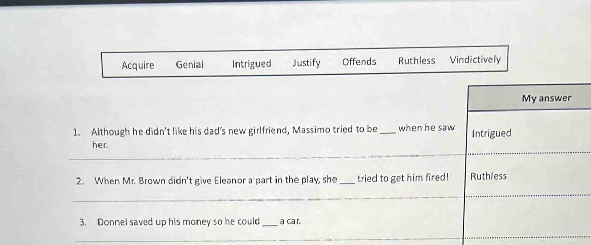 Acquire Genial Intrigued Justify Offends Ruthless Vindictively
My answer
1. Although he didn’t like his dad’s new girlfriend, Massimo tried to be _when he saw Intrigued
_
_
her.
2. When Mr. Brown didn’t give Eleanor a part in the play, she _tried to get him fired! Ruthless
_
_
3. Donnel saved up his money so he could _a car.
_
_
_