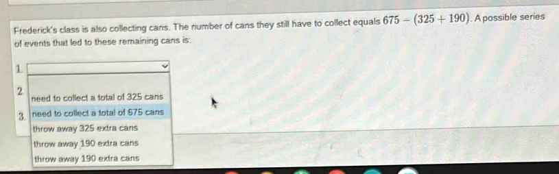 Frederick's class is also collecting cans. The number of cans they still have to collect equals 675-(325+190). A possible series
of events that led to these remaining cans is:
1
2
need to collect a total of 325 cans
3 need to collect a total of $75 cans
throw away 325 extra cans
throw away 190 extra cans
throw away 190 extra cans