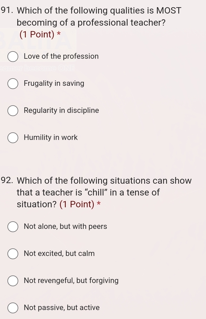 Which of the following qualities is MOST
becoming of a professional teacher?
(1 Point) *
Love of the profession
Frugality in saving
Regularity in discipline
Humility in work
92. Which of the following situations can show
that a teacher is “chill” in a tense of
situation? (1 Point) *
Not alone, but with peers
Not excited, but calm
Not revengeful, but forgiving
Not passive, but active