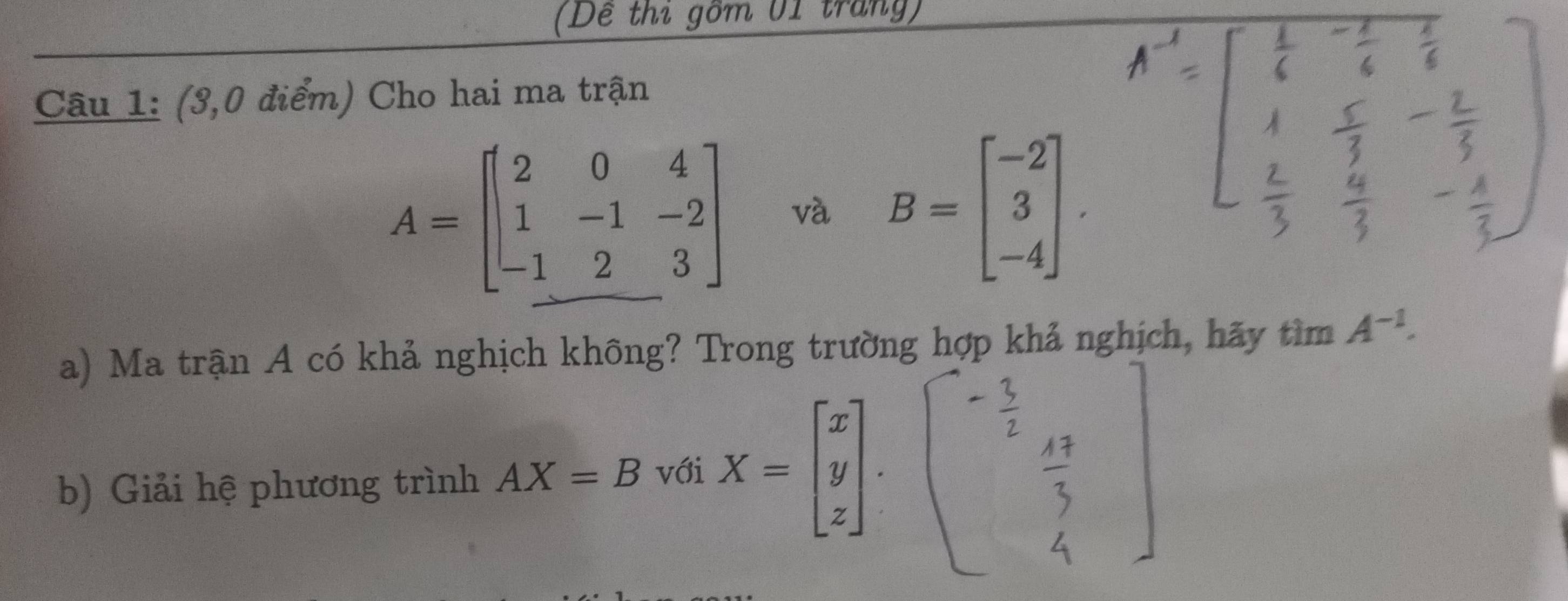 (Dề thi gồm 01 trang) 
Câu 1: (3,0 điểm) Cho hai ma trận
A=beginbmatrix 2&0&4 1&-1&-2 -1&2&3endbmatrix và B=beginbmatrix -2 3 -4endbmatrix. 
a) Ma trận A có khả nghịch không? Trong trường hợp khả nghịch, hãy tìm A^(-1). 
b) Giải hệ phương trình AX=B với X=beginbmatrix x y zendbmatrix.