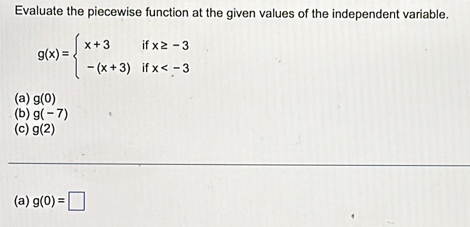 Evaluate the piecewise function at the given values of the independent variable.
g(x)=beginarrayl x+3ifx≥ -3 -(x+3)ifx
(a) g(0)
(b) g(-7)
(c) g(2)
(a) g(0)=□