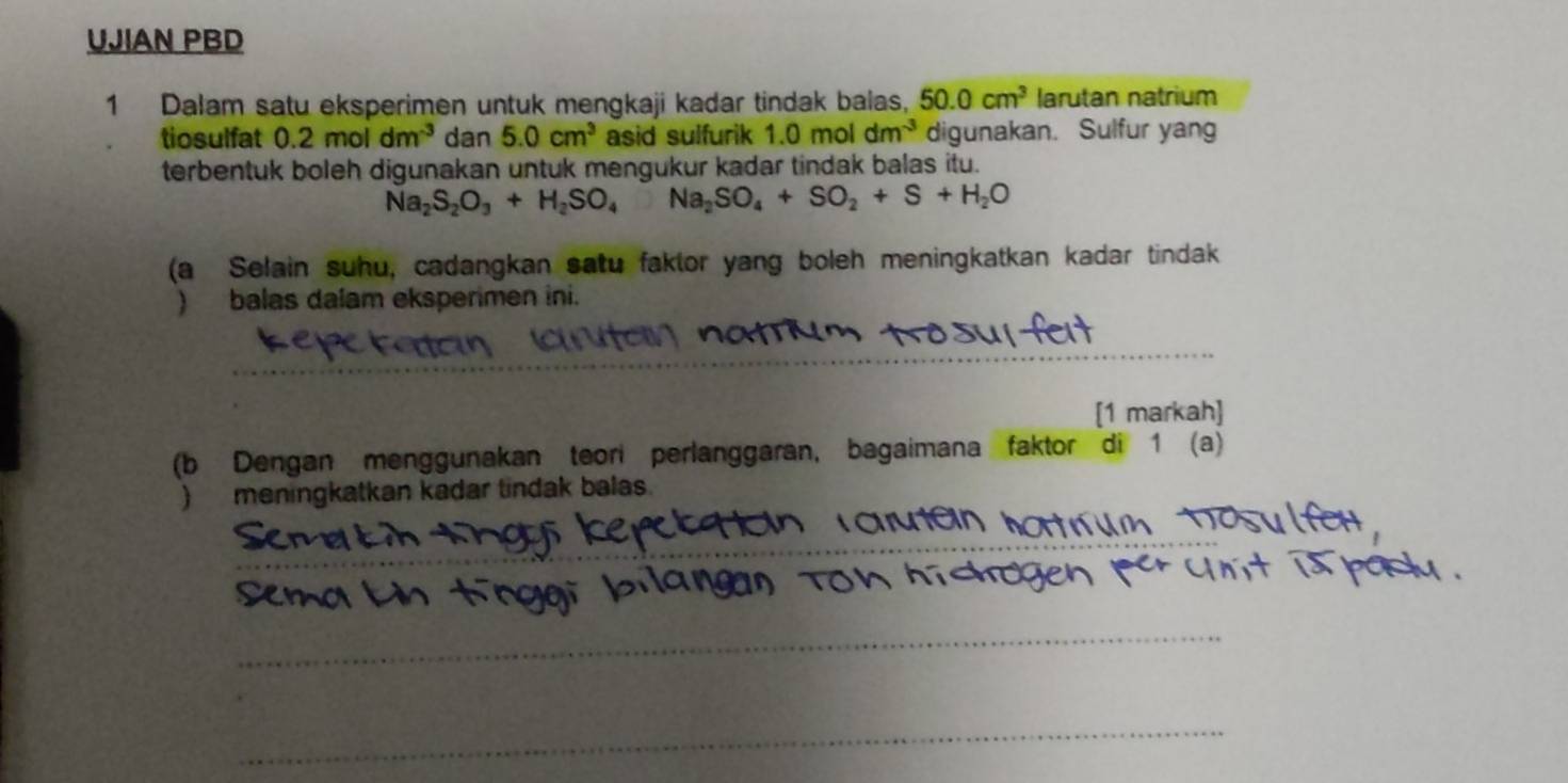 UJIAN PBD 
1 Dalam satu eksperimen untuk mengkaji kadar tindak balas, 50.0cm^3 larutan natrium 
tiosulfat 0.2moldm^(-3) dan 5.0cm^3 asid sulfurik 1.0moldm^(-3) digunakan. Sulfur yan 
terbentuk boleh digunakan untuk mengukur kadar tindak balas itu.
Na_2S_2O_3+H_2SO_4Na_2SO_4+SO_2+S+H_2O
(a Selain suhu, cadangkan satu faklor yang boleh meningkatkan kadar tindak 
) balas dalam eksperimen ini. 
_ 
[1 markah] 
(b Dengan menggunakan teori perlanggaran, bagaimana faktor di 1 (a) 
meningkatkan kadar tindak balas. 
_ 
_ 
_