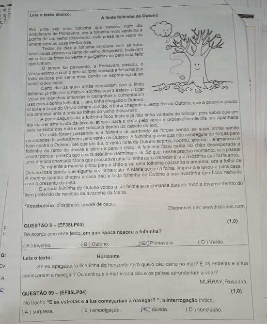  ς Leia o texto abaixo.
A linda folhinha de Outono
Era uma vez uma folhinha que nasceu num dia
ensolarado de Primavera, era a folhinha mais verdinha e
bonita de um velho diospireiro, vivia presa num ramo da
árvore com as suas irmāzinhas. Todos os dias a folhinha brincava com as suas
irmazinhas presas no ramo do velho diospireiro, bailavam
ao sabor da brisa do vento e gargalhavam pela vida feliz
que tinham. O tempo foi passando, a Primavera passou, o
Verão entrou e com o seu sol forte aquecia a folhinha que
toda vaídosa por ser a mais bonita se espreguiçava ao
sentir o seu calor.
Certo dia as suas irmãs repararam que a linda
folhinha já não era a mais verdinha, agora estava a ficar
cheia de manchas amarelas e castanhas e comentaram
isso com a bonita folhinha... sim, tinha chegado o Outono.
O sol e a brisa do Verão tinham partido, e tinha chegado o vento frio do Outono, que a pouco e pouco
iria arrancar uma a uma as folhas do velho diospireiro.
A partir daquele dia a folhinha ficou triste e já não tinha vontade de brincar, pois sabia que um
dia iria ser arrancada da árvore, atirada para o chão pelo vento e provavelmente iria ser apanhada
pelo varredor das ruas e ser colocada dentro do caixote do lixo.
Os dias foram passando e a folhinha ia perdendo as forças vendo as suas irmãs sendo
arrancadas da velha árvore pelo vento do Outono. A folhinha quase que não conseguia ter forças para
lutar contra o Outono, até que um dia, o vento forte de Outono soprou, soprou, soprou... e arrancou a
folhinha do ramo da árvore e atirou-a para o chão. A folhinha ficou caída no chão desesperada a
chorar porque pensou que a vida dela tinha terminado ali. Só que, nesse preciso momento, ia a passar
uma menina chamada Maria que procurava uma folhinha para oferecer à sua avozinha que fazia anos.
De repente a menina olhou para o chão e viu uma folhinha castanha e amarela, era a folha de
Outono mais bonita que alguma vez tinha visto. A Maria pegou a folha, limpou-a e levou-a para casa.
A menina quando chegou a casa deu a linda folhinha de Outono à sua avozinha que ficou radiante
com o presente da neta.
E a linda folhinha de Outono voltou a ser feliz e aconchegada durante todo o Inverno dentro do
livro preferido de receitas da avozinha da Maria.
*Vocabulário: diospireiro: árvore de caqui.
Disponível em: www.historias.com
(1,0)
p QUESTÃO 8 - (EF35LP03)
e. De acordo com esse texto, em que época nasceu a folhinha?
( A ) Invero. ( B ) Outono. G  Primavera. ( D ) Verão.
QI Leia o texto: Horizonte
De Se eu apagasse a fina linha do horizonte será que o céu cairia no mar? E as estrelas e a lua
A começariam a navegar? Ou será que o mar viraria céu e os peixes aprenderiam a voar?
MURRAY, Roseana.
QUESTÃO 09 - (EF05LP04)
(1,0)
No trecho “E as estrelas e a lua começariam a navegar? ”, a interrogação indica:
( A ) surpresa. ( B ) empolgação. ( C ) dúvida. ( D ) conclusão.