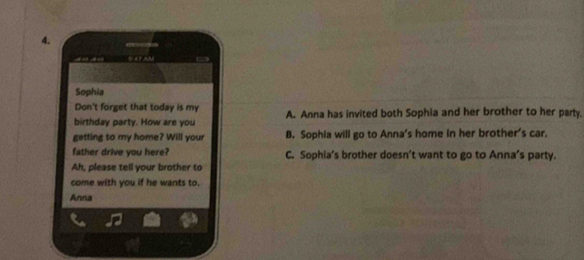 Sophia
Don't forget that today is my
birthday party. How are you A. Anna has invited both Sophia and her brother to her party,
getting to my home? Will your B. Sophia will go to Anna's home in her brother's car.
father drive you here? C. Sophia’s brother doesn’t want to go to Anna’s party.
Ah, please tell your brother to
come with you if he wants to.
Anna