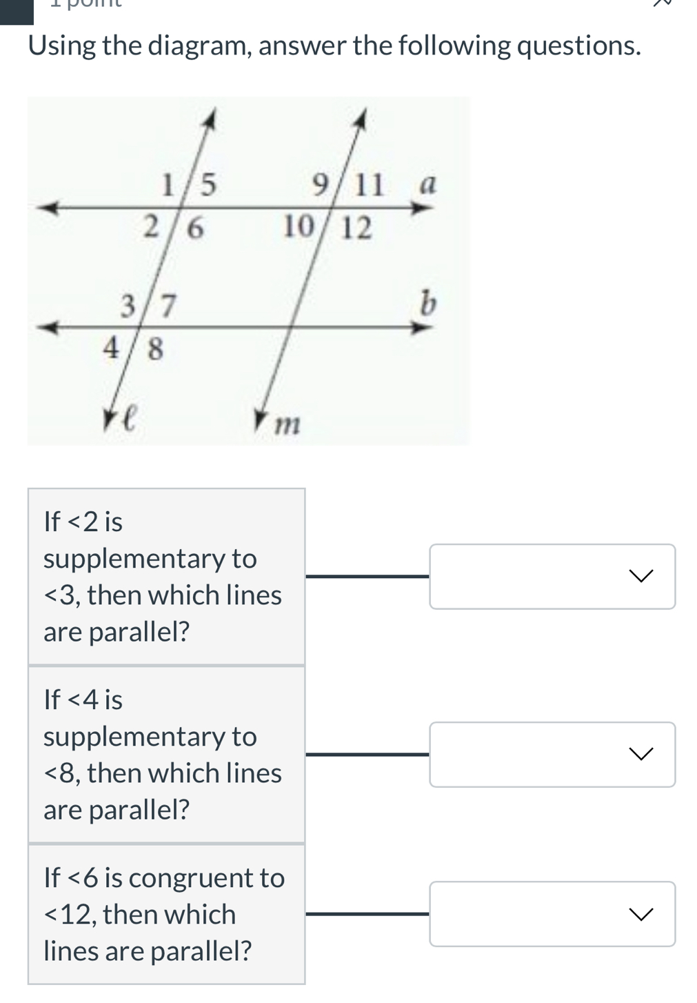 Using the diagram, answer the following questions. 
If <2</tex> is 
supplementary to
∠ 3 , then which lines 
are parallel? 
If <4</tex> is 
supplementary to
<8</tex> , then which lines 
are parallel? 
If <6</tex> is congruent to
<12</tex> , then which 
lines are parallel?