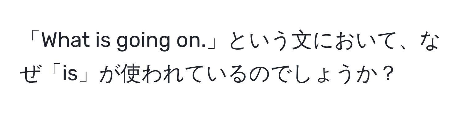 「What is going on.」という文において、なぜ「is」が使われているのでしょうか？