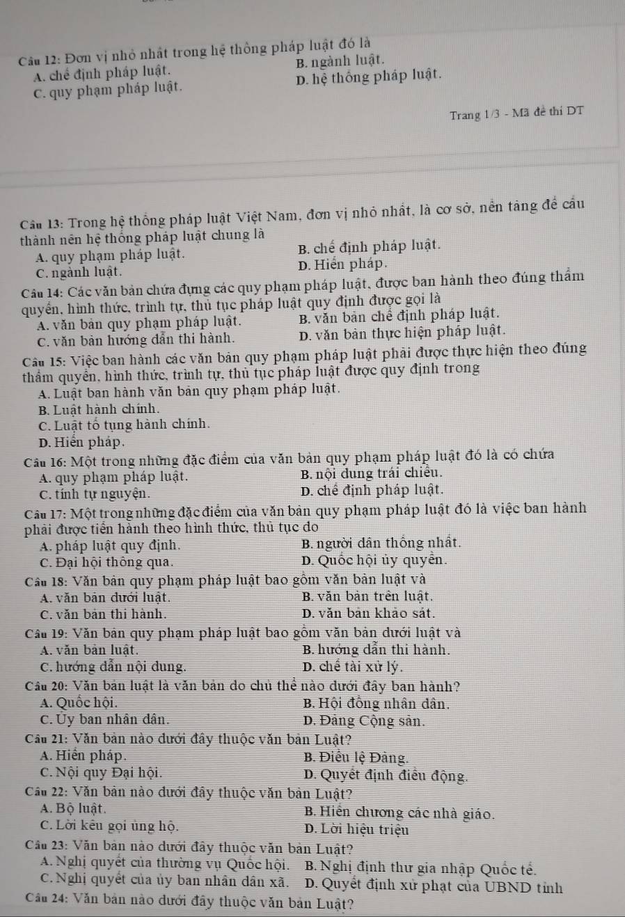 Cầu 12: Đơn vị nhỏ nhất trong hệ thông pháp luật đó là
A. chế định pháp luật. B. ngành luật.
C. quy phạm pháp luật. D. hệ thống pháp luật.
Trang 1/3 - Mã đề thi DT
Cầu 13: Trong hệ thống pháp luật Việt Nam, đơn vị nhỏ nhất, là cơ sở, nền tảng để cầu
thành nên hệ thống pháp luật chung là
A. quy phạm pháp luật. B chế định pháp luật.
C. ngành luật. D. Hiển pháp.
Câu 14: Các văn bản chứa đựng các quy phạm pháp luật, được ban hành theo đúng thẩm
quyển, hình thức, trình tự, thủ tục pháp luật quy định được gọi là
A. văn bản quy phạm pháp luật. B. văn bản chế định pháp luật.
C. văn bản hướng dẫn thi hành. D. văn bản thực hiện pháp luật.
Cầu 15: Việc ban hành các văn bản quy phạm pháp luật phải được thực hiện theo đúng
thẩm quyển, hình thức, trình tự, thủ tục pháp luật được quy định trong
A. Luật ban hành văn bản quy phạm pháp luật.
B. Luật hành chính.
C. Luật tố tụng hành chính.
D. Hiển pháp.
Câu 16: Một trong những đặc điểm của văn bản quy phạm pháp luật đó là có chứa
A. quy phạm pháp luật. B. nội đung trái chiều.
C. tính tự nguyện. D. chế định pháp luật.
Cầu 17: Một trong những đặc điểm của văn bản quy phạm pháp luật đó là việc ban hành
phải được tiền hành theo hình thức, thủ tục đo
A. pháp luật quy định. B. người dân thống nhất.
C. Đại hội thông qua. D. Quốc hội ủy quyển.
Cầu 18: Văn bản quy phạm pháp luật bao gồm văn bản luật và
A. văn bản dưới luật. B. văn bản trên luật.
C. văn bản thi hành. D. văn bản khảo sát.
* Cầu 19: Văn bản quy phạm pháp luật bao gồm văn bản dưới luật và
A. văn bản luất. B. hướng dẫn thi hành.
C. hướng dẫn nội dung. D. chế tài xử lý.
Cầu 20: Văn bản luật là văn bản do chủ thể nào dưới đây ban hành?
A. Quốc hội. B. Hội đồng nhân dân.
C. Ủy ban nhân dân. D. Đảng Cộng sản.
Cầu 21: Văn bản nào đưới đây thuộc văn bản Luật?
A. Hiển pháp. B. Điểu lệ Đảng.
C. Nội quy Đại hội. D. Quyết định điều động.
Cầu 22: Văn bản nào đưới đây thuộc văn bản Luật?
A. Bộ luật. B. Hiến chương các nhà giáo.
C. Lời kêu gọi ủng hộ. D. Lời hiệu triệu
Cầu 23: Văn bản nào dưới đây thuộc văn bản Luật?
A. Nghị quyết của thường vụ Quốc hội. B. Nghị định thư gia nhập Quốc tế.
C. Nghị quyết của ủy ban nhân dân xã. D. Quyết định xử phạt của UBND tỉnh
Cầu 24: Văn bản nào dưới đây thuộc văn bản Luật?