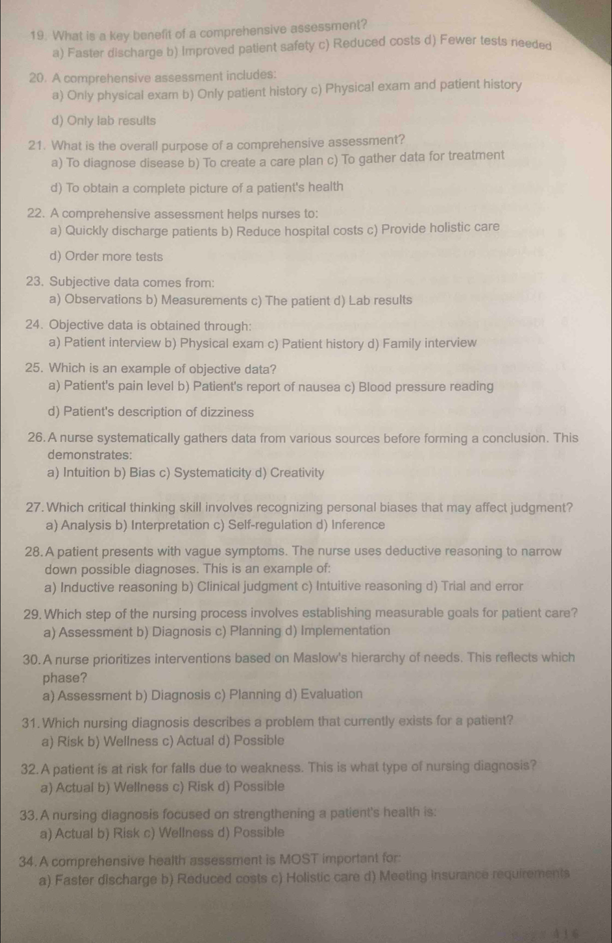 What is a key benefit of a comprehensive assessment?
a) Faster discharge b) Improved patient safety c) Reduced costs d) Fewer tests needed
20. A comprehensive assessment includes:
a) Only physical exam b) Only patient history c) Physical exam and patient history
d) Only lab results
21. What is the overall purpose of a comprehensive assessment?
a) To diagnose disease b) To create a care plan c) To gather data for treatment
d) To obtain a complete picture of a patient's health
22. A comprehensive assessment helps nurses to:
a) Quickly discharge patients b) Reduce hospital costs c) Provide holistic care
d) Order more tests
23. Subjective data comes from:
a) Observations b) Measurements c) The patient d) Lab results
24. Objective data is obtained through:
a) Patient interview b) Physical exam c) Patient history d) Family interview
25. Which is an example of objective data?
a) Patient's pain level b) Patient's report of nausea c) Blood pressure reading
d) Patient's description of dizziness
26. A nurse systematically gathers data from various sources before forming a conclusion. This
demonstrates:
a) Intuition b) Bias c) Systematicity d) Creativity
27. Which critical thinking skill involves recognizing personal biases that may affect judgment?
a) Analysis b) Interpretation c) Self-regulation d) Inference
28. A patient presents with vague symptoms. The nurse uses deductive reasoning to narrow
down possible diagnoses. This is an example of:
a) Inductive reasoning b) Clinical judgment c) Intuitive reasoning d) Trial and error
29. Which step of the nursing process involves establishing measurable goals for patient care?
a) Assessment b) Diagnosis c) Planning d) Implementation
30. A nurse prioritizes interventions based on Maslow's hierarchy of needs. This reflects which
phase?
a) Assessment b) Diagnosis c) Planning d) Evaluation
31. Which nursing diagnosis describes a problem that currently exists for a patient?
a) Risk b) Wellness c) Actual d) Possible
32. A patient is at risk for falls due to weakness. This is what type of nursing diagnosis?
a) Actual b) Wellness c) Risk d) Possible
33.A nursing diagnosis focused on strengthening a patient's health is:
a) Actual b) Risk c) Wellness d) Possible
34. A comprehensive health assessment is MOST important for:
a) Faster discharge b) Reduced costs c) Holistic care d) Meeting insurance requirements