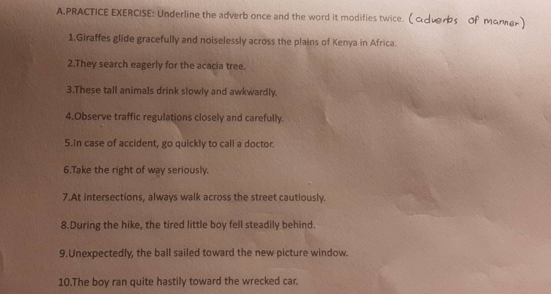 PRACTICE EXERCISE: Underline the adverb once and the word it modifies twice. ( 
1.Giraffes glide gracefully and noiselessly across the plains of Kenya in Africa. 
2.They search eagerly for the acacia tree. 
3.These tall animals drink slowly and awkwardly. 
4.Observe traffic regulations closely and carefully. 
5.In case of accident, go quickly to call a doctor. 
6.Take the right of way seriously. 
7.At intersections, always walk across the street cautiously. 
8.During the hike, the tired little boy fell steadily behind. 
9.Unexpectedly, the ball sailed toward the new picture window. 
10.The boy ran quite hastily toward the wrecked car.