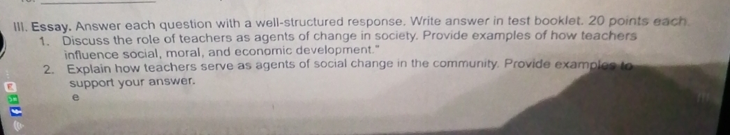 Essay. Answer each question with a well-structured response. Write answer in test booklet. 20 points each 
1. Discuss the role of teachers as agents of change in society. Provide examples of how teachers 
influence social, moral, and economic development." 
2. Explain how teachers serve as agents of social change in the community. Provide examples to 
g support your answer. 
e